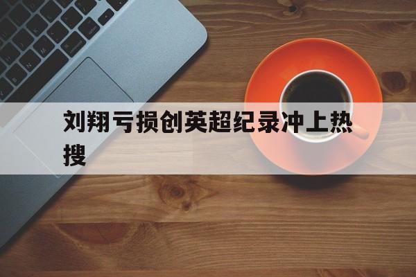 刘翔亏损创英超纪录冲上热搜的简单介绍