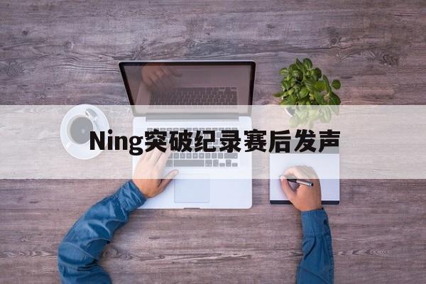 Ning突破纪录赛后发声(ning退役了吗) Ning突破纪录赛后发声(ning退役了吗)