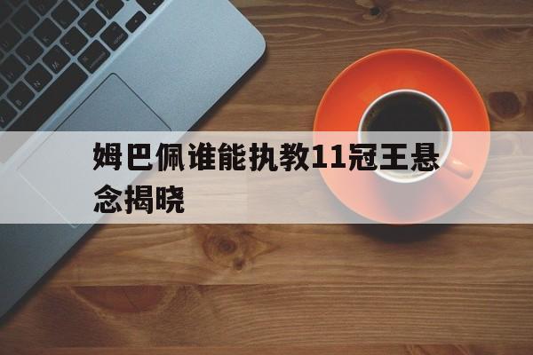 关于姆巴佩谁能执教11冠王悬念揭晓的信息